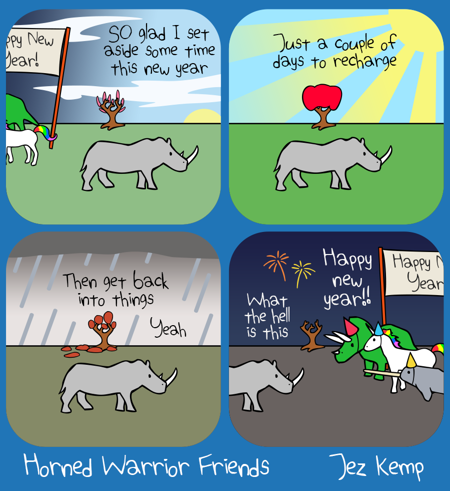 Panel 1: Rhino is leaving a new year's eve party and walking forwards into spring. Rhino says "SO glad I set aside some time this new year". Behind Rhino a tree is growing bright new shoots.
Panel 2: It's a glorious summer day with a bright blue sky. The tree is in full bloom. Rhino says "Just a couple of days to recharge"
Panel 3: Autumn has come. The sky is grey and the tree is losing leaves in the rain. Rhino says "Then get back into things. Yeah."
Panel 4: It's a dark winter night, the tree has lost its leaves, and the other Horned Warrior Friends from the last new year's eve party are welcoming Rhino to ANOTHER new year's eve party. Rhino says flatly "What the hell is this"